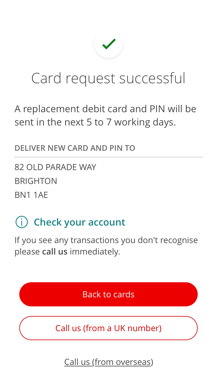 "You’ll see this confirmation message once you’ve decided to stop your card. A new card will be sent to you with a new PIN or not, depending on what you’ve decided, to your address. Then you’ll be able to either go back to your cards screen or call us if you’ve spotted any transactions on your lost card that you don’t recognise."